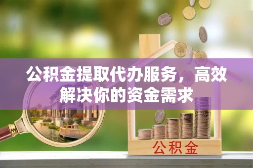 淳化公积金提取代办服务，高效解决你的资金需求