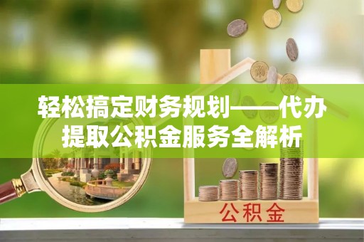 淳化轻松搞定财务规划——代办提取公积金服务全解析
