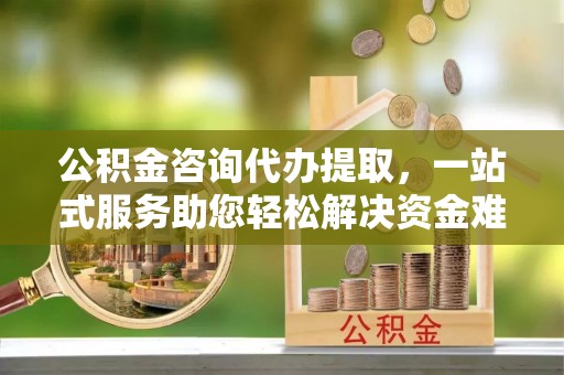 淳化公积金咨询代办提取，一站式服务助您轻松解决资金难题