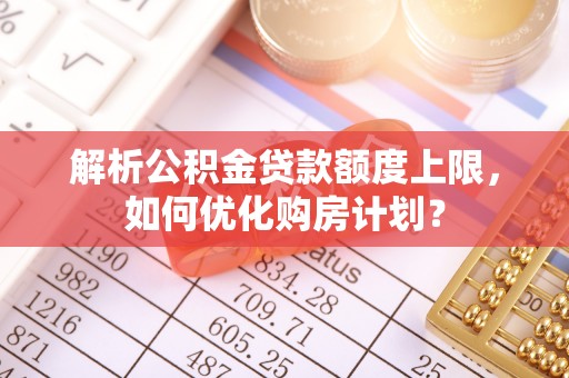 淳化解析公积金贷款额度上限，如何优化购房计划？