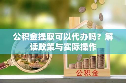 淳化公积金提取可以代办吗？解读政策与实际操作
