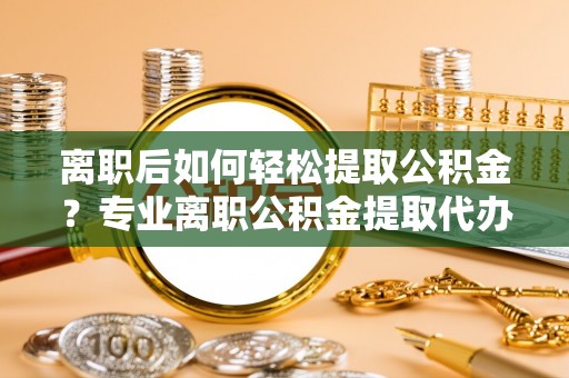 淳化离职后如何轻松提取公积金？专业离职公积金提取代办服务指南