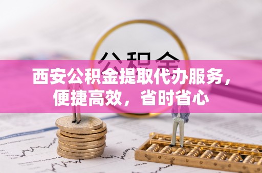 淳化西安公积金提取代办服务，便捷高效，省时省心