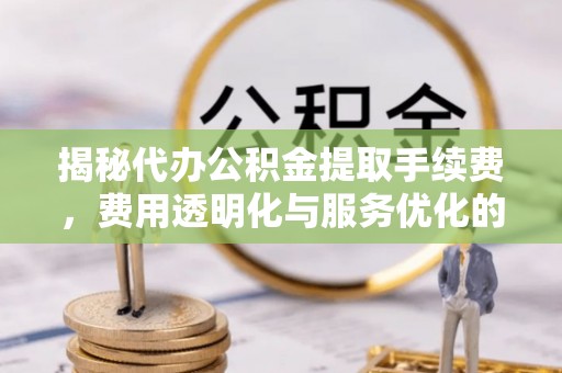 淳化揭秘代办公积金提取手续费，费用透明化与服务优化的关键