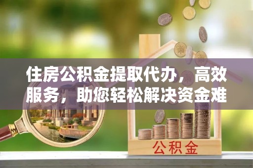 淳化住房公积金提取代办，高效服务，助您轻松解决资金难题