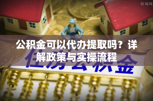 淳化公积金可以代办提取吗？详解政策与实操流程