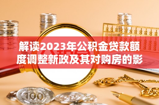 淳化解读2023年公积金贷款额度调整新政及其对购房的影响