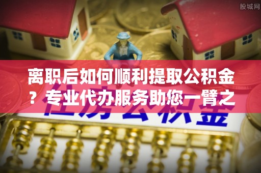 淳化离职后如何顺利提取公积金？专业代办服务助您一臂之力