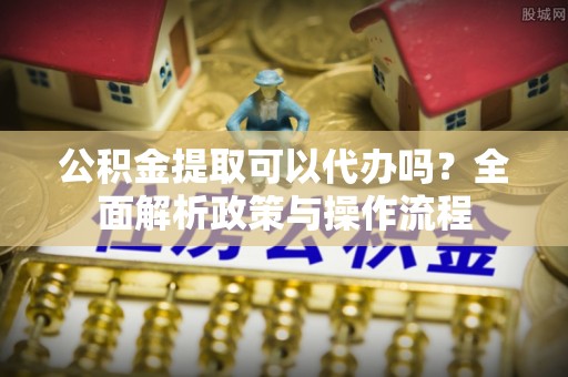 淳化公积金提取可以代办吗？全面解析政策与操作流程