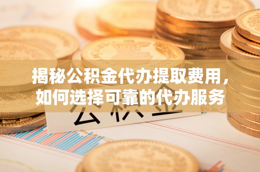 淳化揭秘公积金代办提取费用，如何选择可靠的代办服务