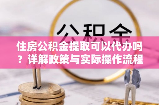 淳化住房公积金提取可以代办吗？详解政策与实际操作流程