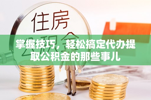 淳化掌握技巧，轻松搞定代办提取公积金的那些事儿