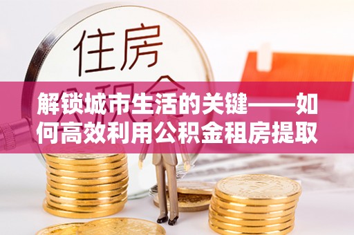 淳化解锁城市生活的关键——如何高效利用公积金租房提取实现居住自由
