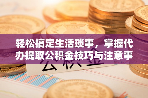 淳化轻松搞定生活琐事，掌握代办提取公积金技巧与注意事项