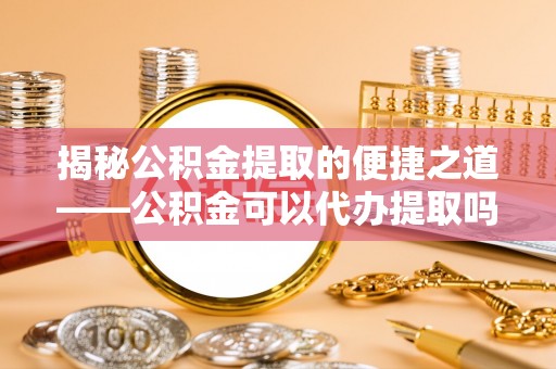 淳化揭秘公积金提取的便捷之道——公积金可以代办提取吗？