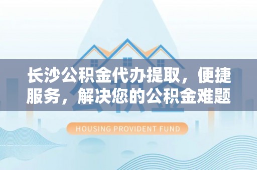 淳化长沙公积金代办提取，便捷服务，解决您的公积金难题