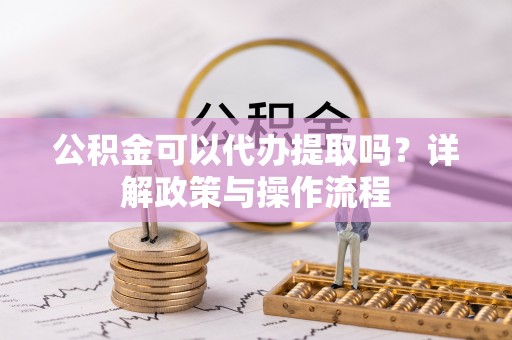 淳化公积金可以代办提取吗？详解政策与操作流程