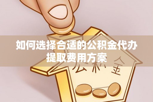 淳化如何选择合适的公积金代办提取费用方案