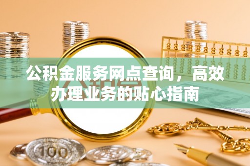 淳化公积金服务网点查询，高效办理业务的贴心指南