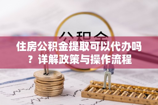 淳化住房公积金提取可以代办吗？详解政策与操作流程