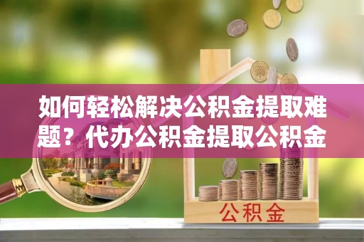 淳化如何轻松解决公积金提取难题？代办公积金提取公积金服务详解