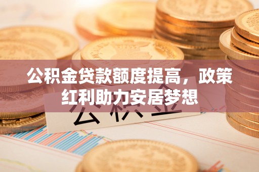 淳化公积金贷款额度提高，政策红利助力安居梦想