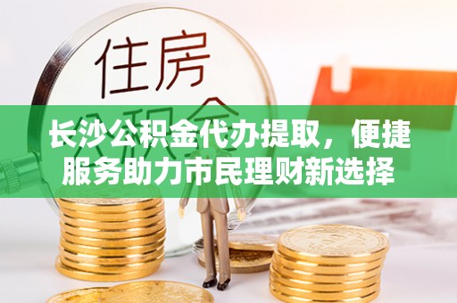 淳化长沙公积金代办提取，便捷服务助力市民理财新选择