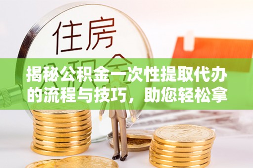 淳化揭秘公积金一次性提取代办的流程与技巧，助您轻松拿钱！