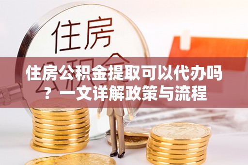 淳化住房公积金提取可以代办吗？一文详解政策与流程