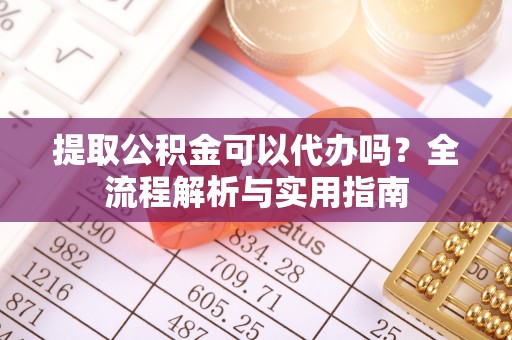 淳化提取公积金可以代办吗？全流程解析与实用指南