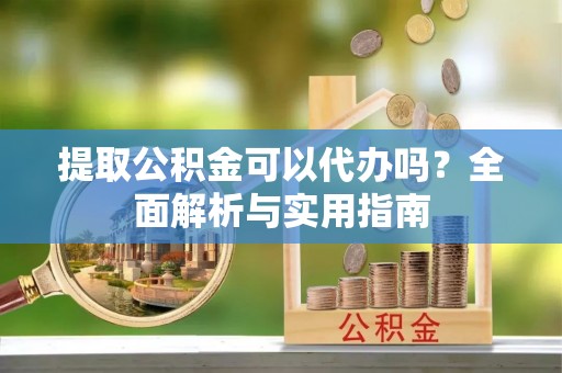 淳化提取公积金可以代办吗？全面解析与实用指南