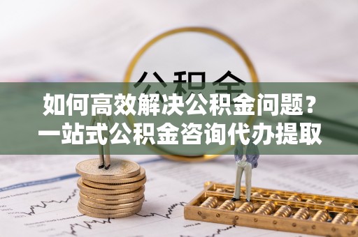 淳化如何高效解决公积金问题？一站式公积金咨询代办提取服务全解析