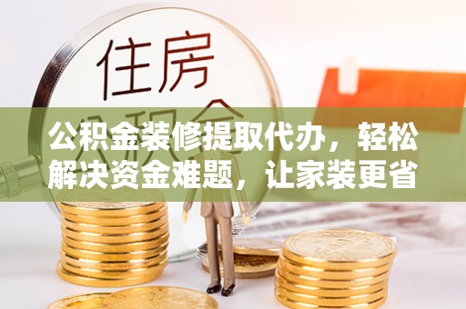 淳化公积金装修提取代办，轻松解决资金难题，让家装更省心