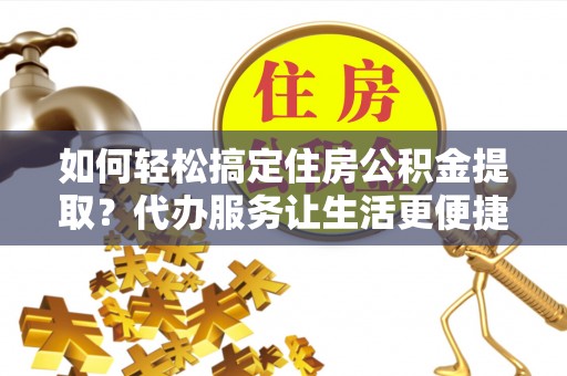 淳化如何轻松搞定住房公积金提取？代办服务让生活更便捷