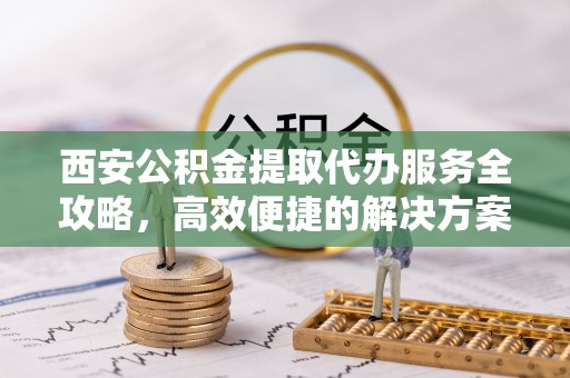 淳化西安公积金提取代办服务全攻略，高效便捷的解决方案