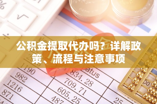 淳化公积金提取代办吗？详解政策、流程与注意事项