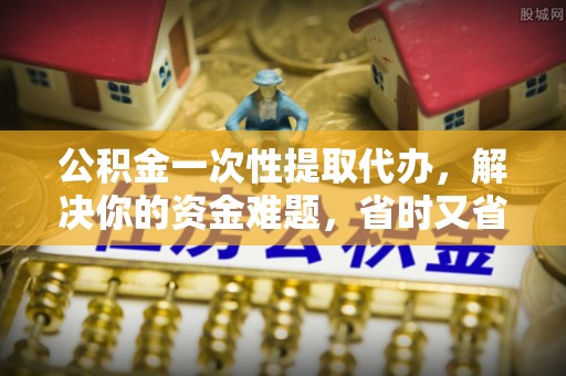淳化公积金一次性提取代办，解决你的资金难题，省时又省心