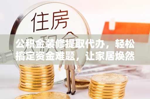 淳化公积金装修提取代办，轻松搞定资金难题，让家居焕然一新