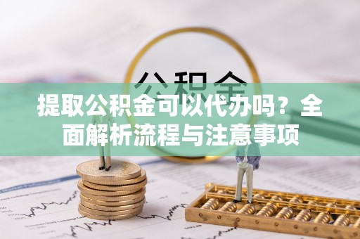 淳化提取公积金可以代办吗？全面解析流程与注意事项
