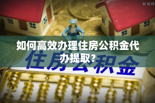 淳化如何高效办理住房公积金代办提取？