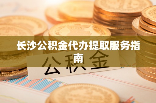 淳化长沙公积金代办提取服务指南