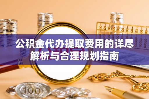 淳化公积金代办提取费用的详尽解析与合理规划指南