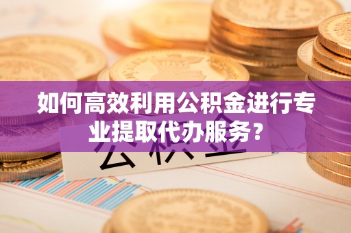 淳化如何高效利用公积金进行专业提取代办服务？